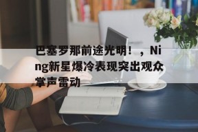 开云中国官网APP-巴塞罗那前途光明！，Ning新星爆冷表现突出观众掌声雷动(2024年巴塞罗那MWC)
